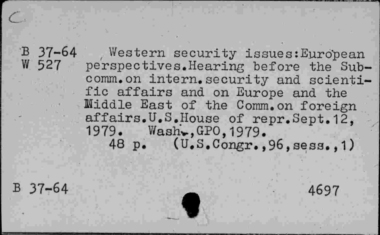 ﻿B 37-64	, Western security issue s:Eur o'pean
W 527 perspectives.Hearing before the Sub comm.on intern.security and scienti fic affairs and on Europe and the Middle East of the Comm.on foreign affairs.U.S.House of repr.Sept.12, 1979. Washv,GPO,1979.
48 p. (U.S.Congr.,96,sess.,1)
B 37-64
4697